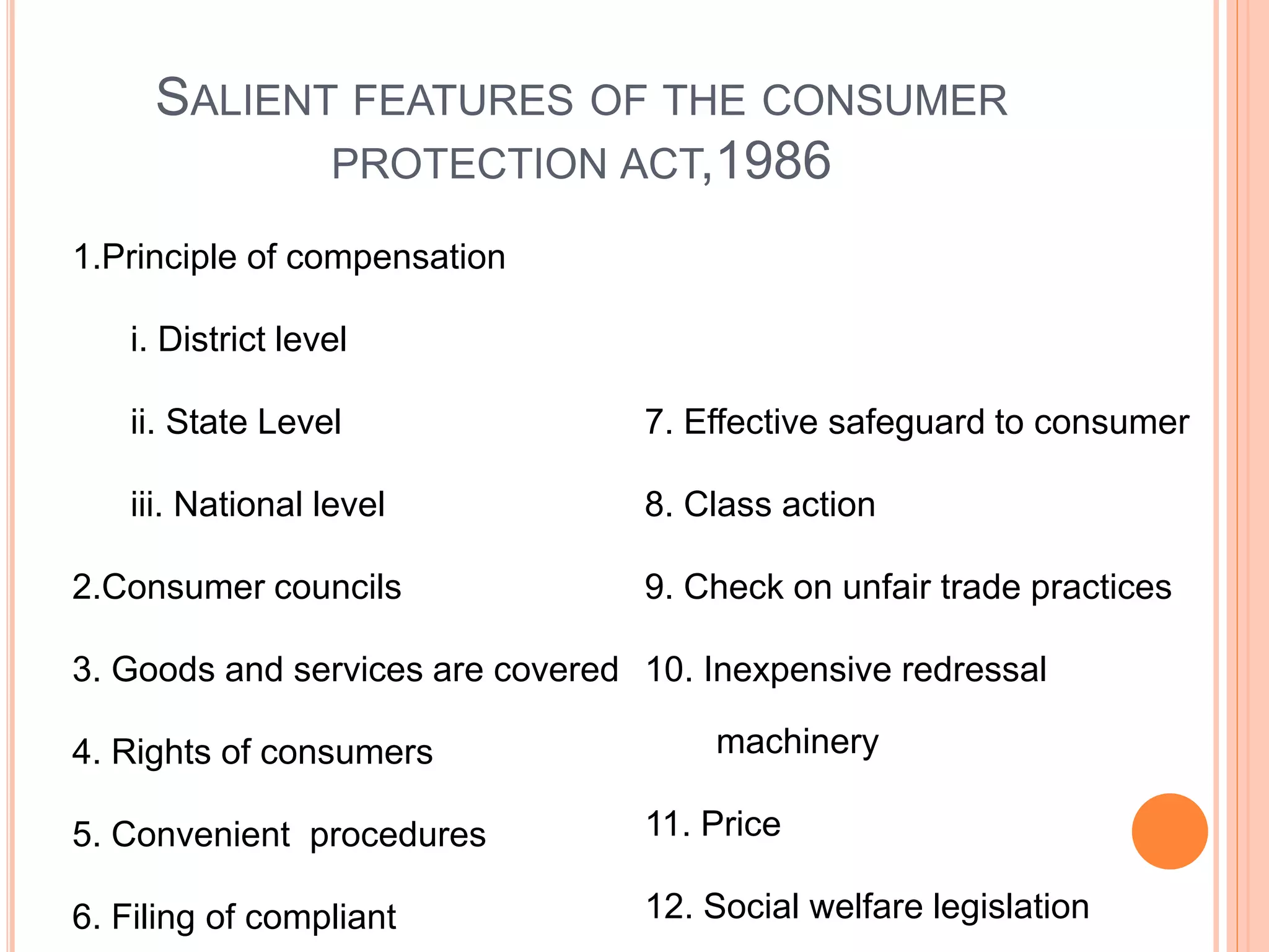 SALIENT FEATURES OF THE CONSUMER
PROTECTION ACT,1986
1.Principle of compensation
i. District level
ii. State Level
iii. National level
2.Consumer councils
3. Goods and services are covered
4. Rights of consumers
5. Convenient procedures
6. Filing of compliant
7. Effective safeguard to consumer
8. Class action
9. Check on unfair trade practices
10. Inexpensive redressal
machinery
11. Price
12. Social welfare legislation
 