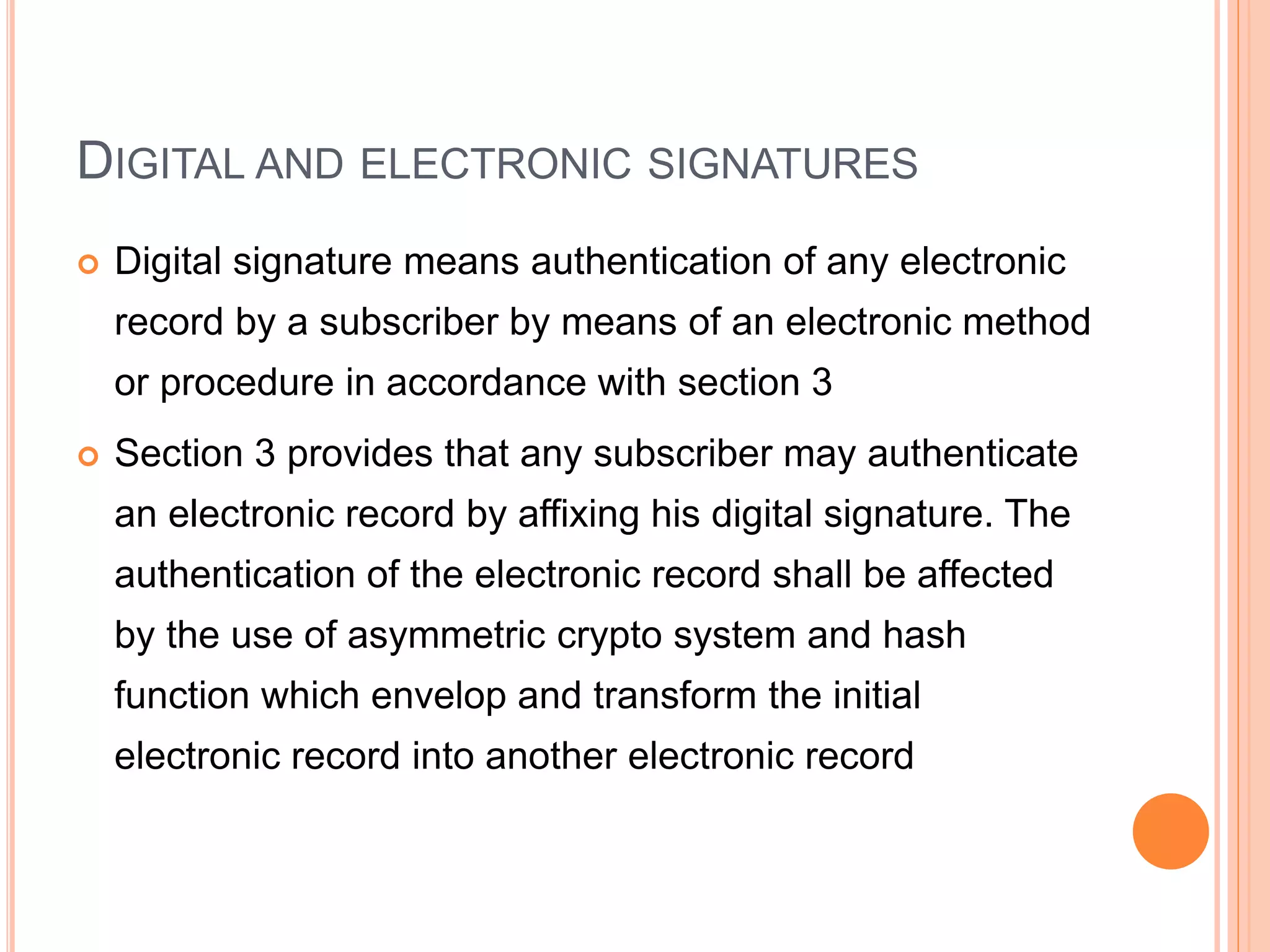 DIGITAL AND ELECTRONIC SIGNATURES
 Digital signature means authentication of any electronic
record by a subscriber by means of an electronic method
or procedure in accordance with section 3
 Section 3 provides that any subscriber may authenticate
an electronic record by affixing his digital signature. The
authentication of the electronic record shall be affected
by the use of asymmetric crypto system and hash
function which envelop and transform the initial
electronic record into another electronic record
 