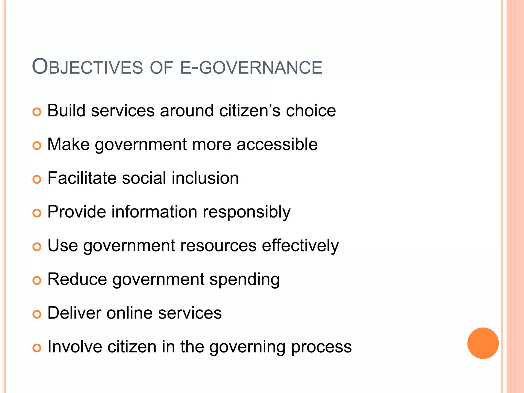 OBJECTIVES OF E-GOVERNANCE
 Build services around citizen’s choice
 Make government more accessible
 Facilitate social inclusion
 Provide information responsibly
 Use government resources effectively
 Reduce government spending
 Deliver online services
 Involve citizen in the governing process
 
