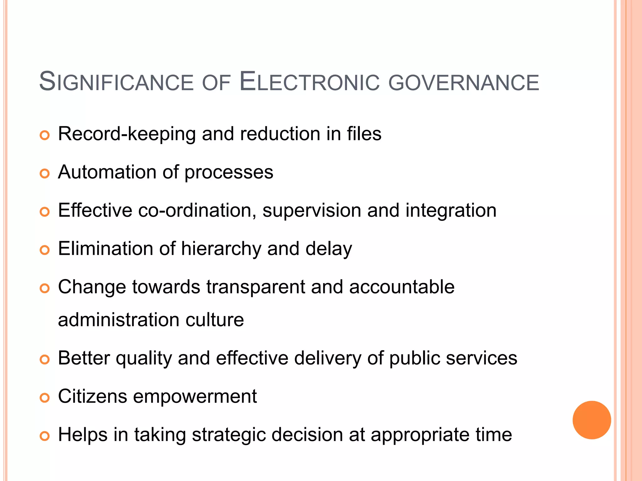SIGNIFICANCE OF ELECTRONIC GOVERNANCE
 Record-keeping and reduction in files
 Automation of processes
 Effective co-ordination, supervision and integration
 Elimination of hierarchy and delay
 Change towards transparent and accountable
administration culture
 Better quality and effective delivery of public services
 Citizens empowerment
 Helps in taking strategic decision at appropriate time
 