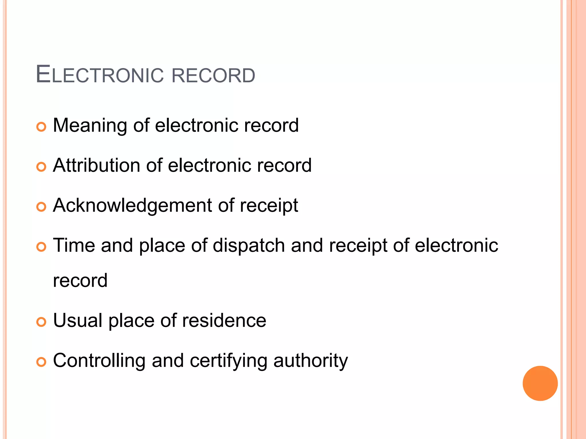 ELECTRONIC RECORD
 Meaning of electronic record
 Attribution of electronic record
 Acknowledgement of receipt
 Time and place of dispatch and receipt of electronic
record
 Usual place of residence
 Controlling and certifying authority
 