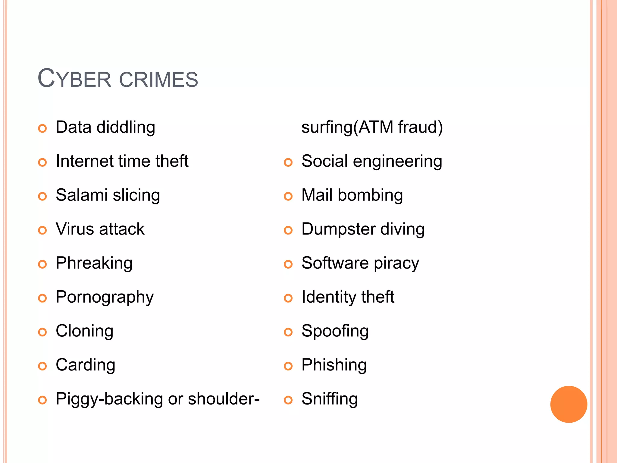CYBER CRIMES
 Data diddling
 Internet time theft
 Salami slicing
 Virus attack
 Phreaking
 Pornography
 Cloning
 Carding
 Piggy-backing or shoulder-
surfing(ATM fraud)
 Social engineering
 Mail bombing
 Dumpster diving
 Software piracy
 Identity theft
 Spoofing
 Phishing
 Sniffing
 