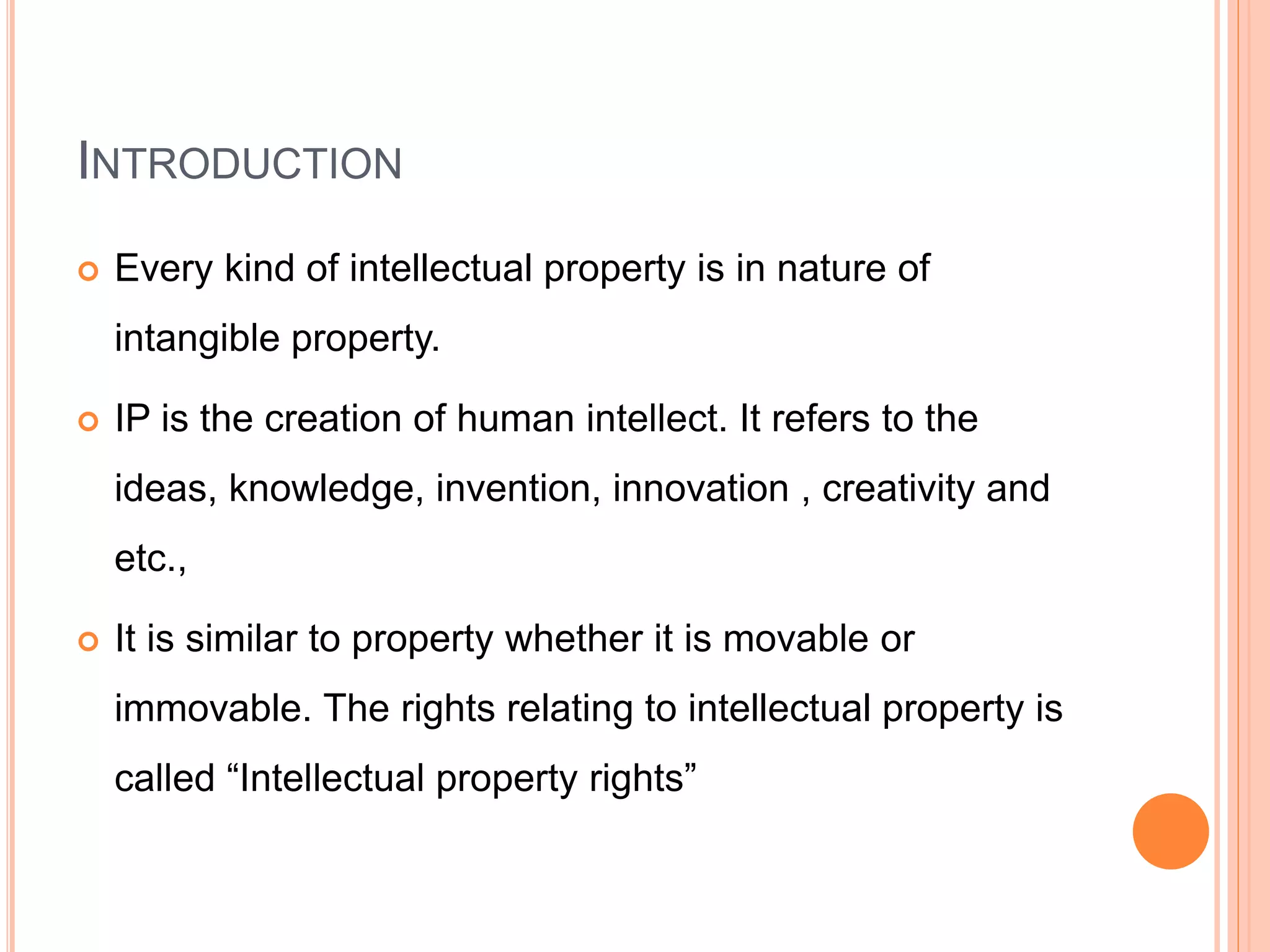 INTRODUCTION
 Every kind of intellectual property is in nature of
intangible property.
 IP is the creation of human intellect. It refers to the
ideas, knowledge, invention, innovation , creativity and
etc.,
 It is similar to property whether it is movable or
immovable. The rights relating to intellectual property is
called “Intellectual property rights”
 