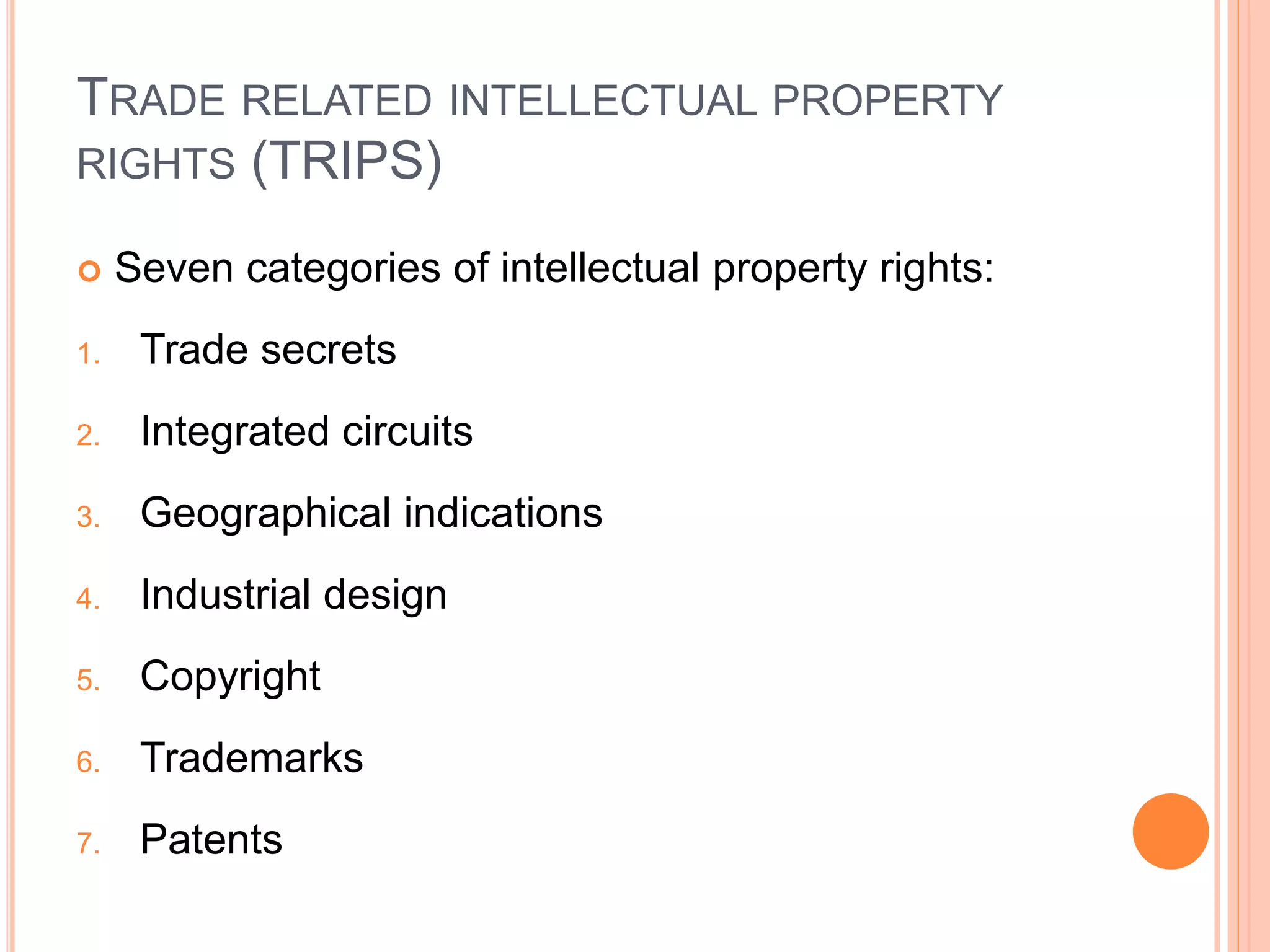 TRADE RELATED INTELLECTUAL PROPERTY
RIGHTS (TRIPS)
 Seven categories of intellectual property rights:
1. Trade secrets
2. Integrated circuits
3. Geographical indications
4. Industrial design
5. Copyright
6. Trademarks
7. Patents
 