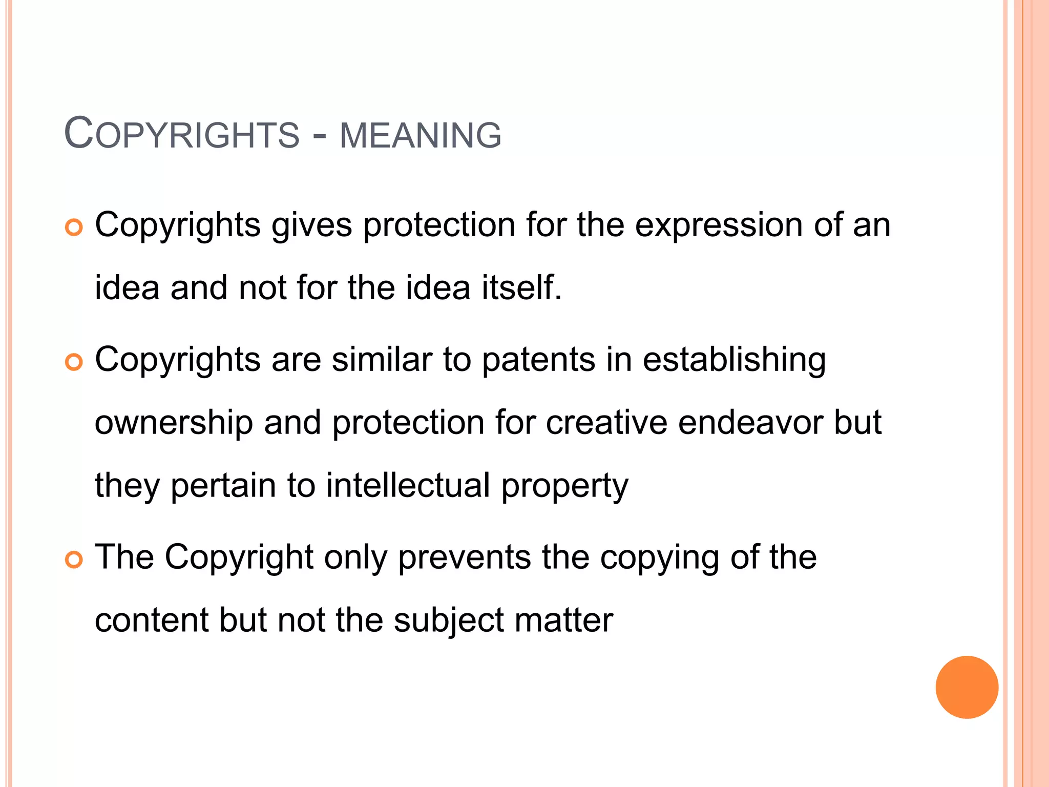 COPYRIGHTS - MEANING
 Copyrights gives protection for the expression of an
idea and not for the idea itself.
 Copyrights are similar to patents in establishing
ownership and protection for creative endeavor but
they pertain to intellectual property
 The Copyright only prevents the copying of the
content but not the subject matter
 