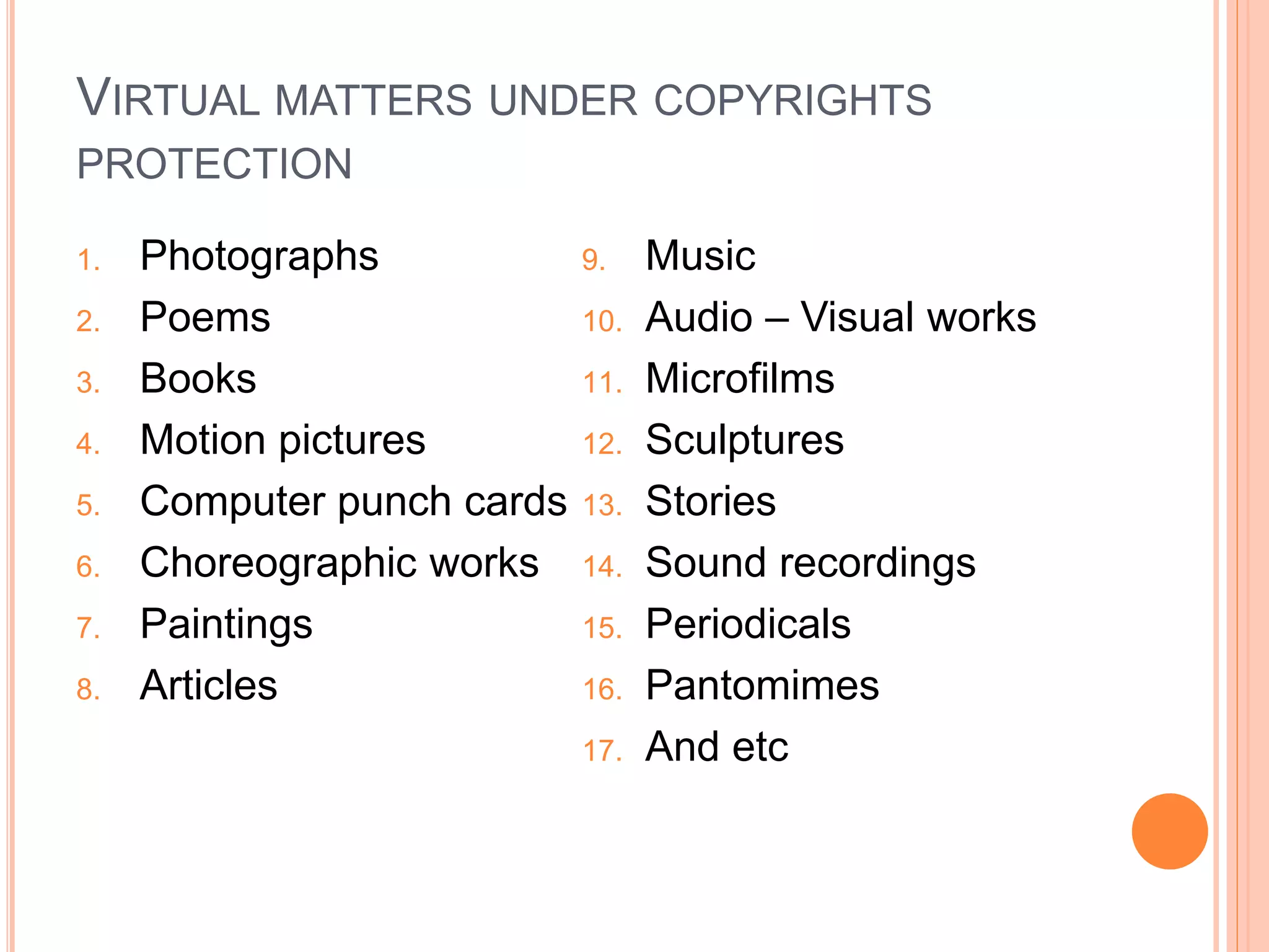 VIRTUAL MATTERS UNDER COPYRIGHTS
PROTECTION
1. Photographs
2. Poems
3. Books
4. Motion pictures
5. Computer punch cards
6. Choreographic works
7. Paintings
8. Articles
9. Music
10. Audio – Visual works
11. Microfilms
12. Sculptures
13. Stories
14. Sound recordings
15. Periodicals
16. Pantomimes
17. And etc
 