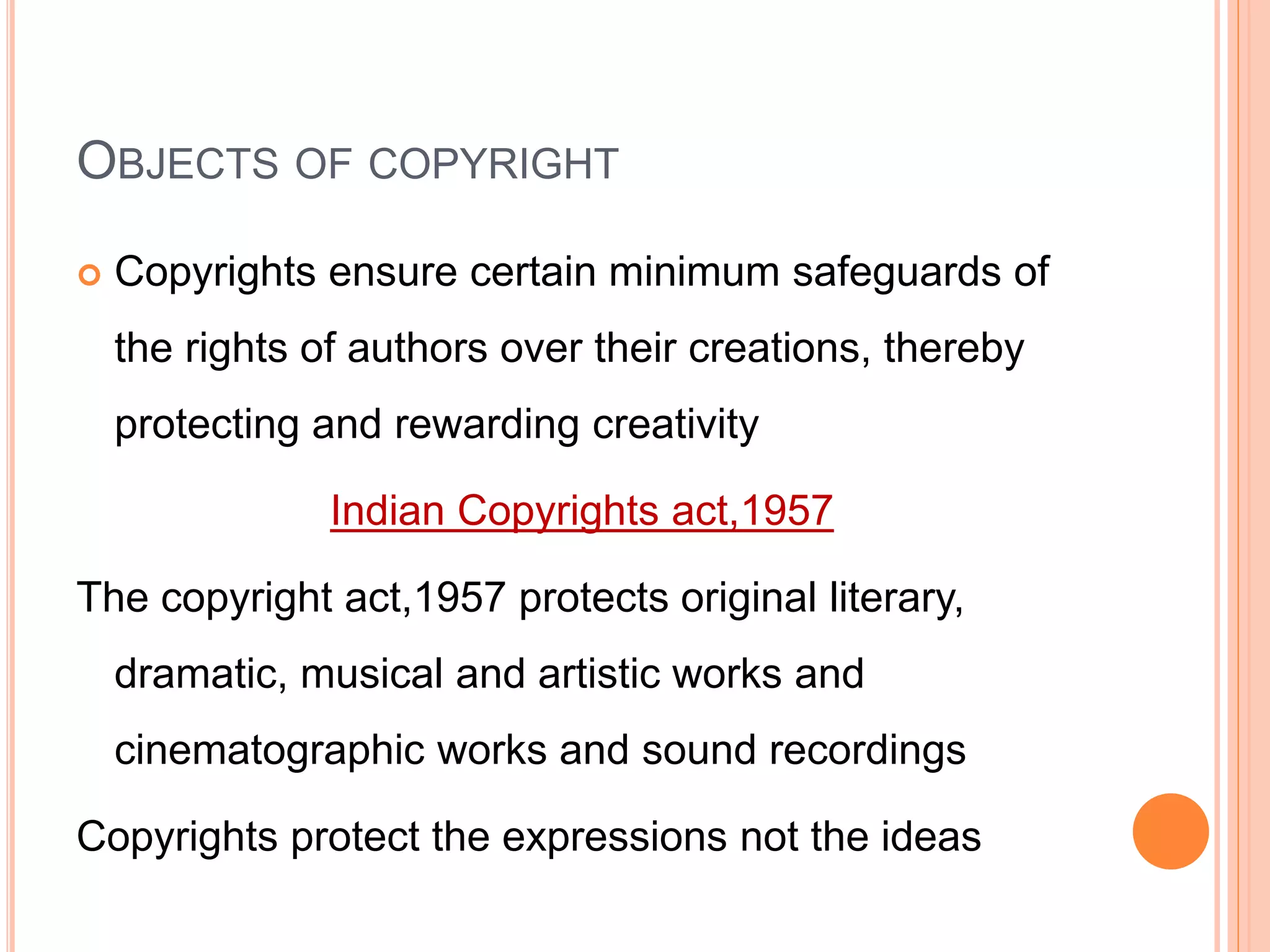 OBJECTS OF COPYRIGHT
 Copyrights ensure certain minimum safeguards of
the rights of authors over their creations, thereby
protecting and rewarding creativity
Indian Copyrights act,1957
The copyright act,1957 protects original literary,
dramatic, musical and artistic works and
cinematographic works and sound recordings
Copyrights protect the expressions not the ideas
 