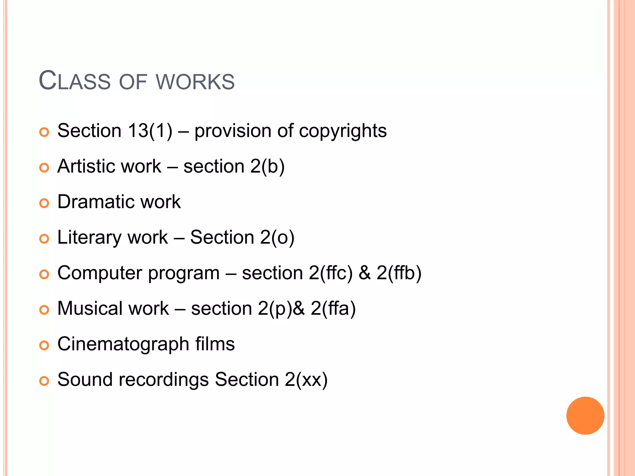 CLASS OF WORKS
 Section 13(1) – provision of copyrights
 Artistic work – section 2(b)
 Dramatic work
 Literary work – Section 2(o)
 Computer program – section 2(ffc) & 2(ffb)
 Musical work – section 2(p)& 2(ffa)
 Cinematograph films
 Sound recordings Section 2(xx)
 