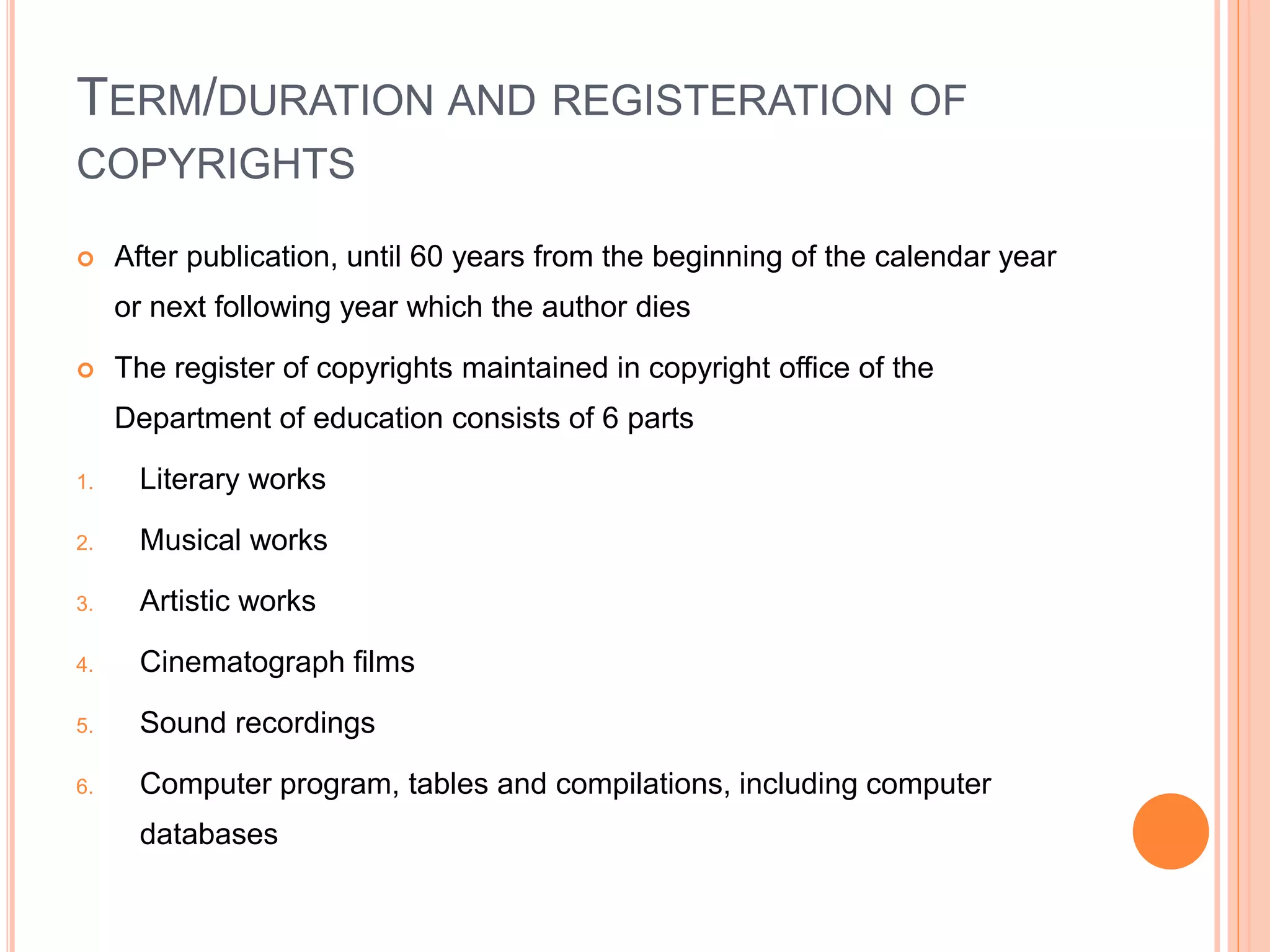 TERM/DURATION AND REGISTERATION OF
COPYRIGHTS
 After publication, until 60 years from the beginning of the calendar year
or next following year which the author dies
 The register of copyrights maintained in copyright office of the
Department of education consists of 6 parts
1. Literary works
2. Musical works
3. Artistic works
4. Cinematograph films
5. Sound recordings
6. Computer program, tables and compilations, including computer
databases
 
