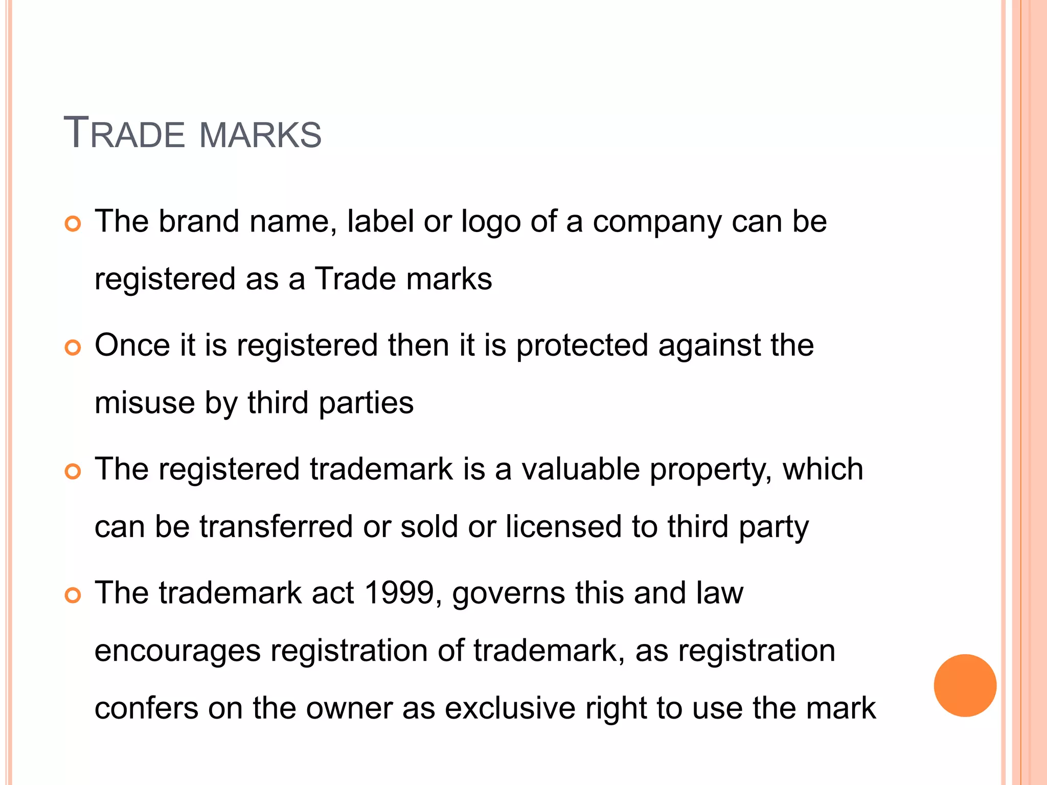 TRADE MARKS
 The brand name, label or logo of a company can be
registered as a Trade marks
 Once it is registered then it is protected against the
misuse by third parties
 The registered trademark is a valuable property, which
can be transferred or sold or licensed to third party
 The trademark act 1999, governs this and law
encourages registration of trademark, as registration
confers on the owner as exclusive right to use the mark
 