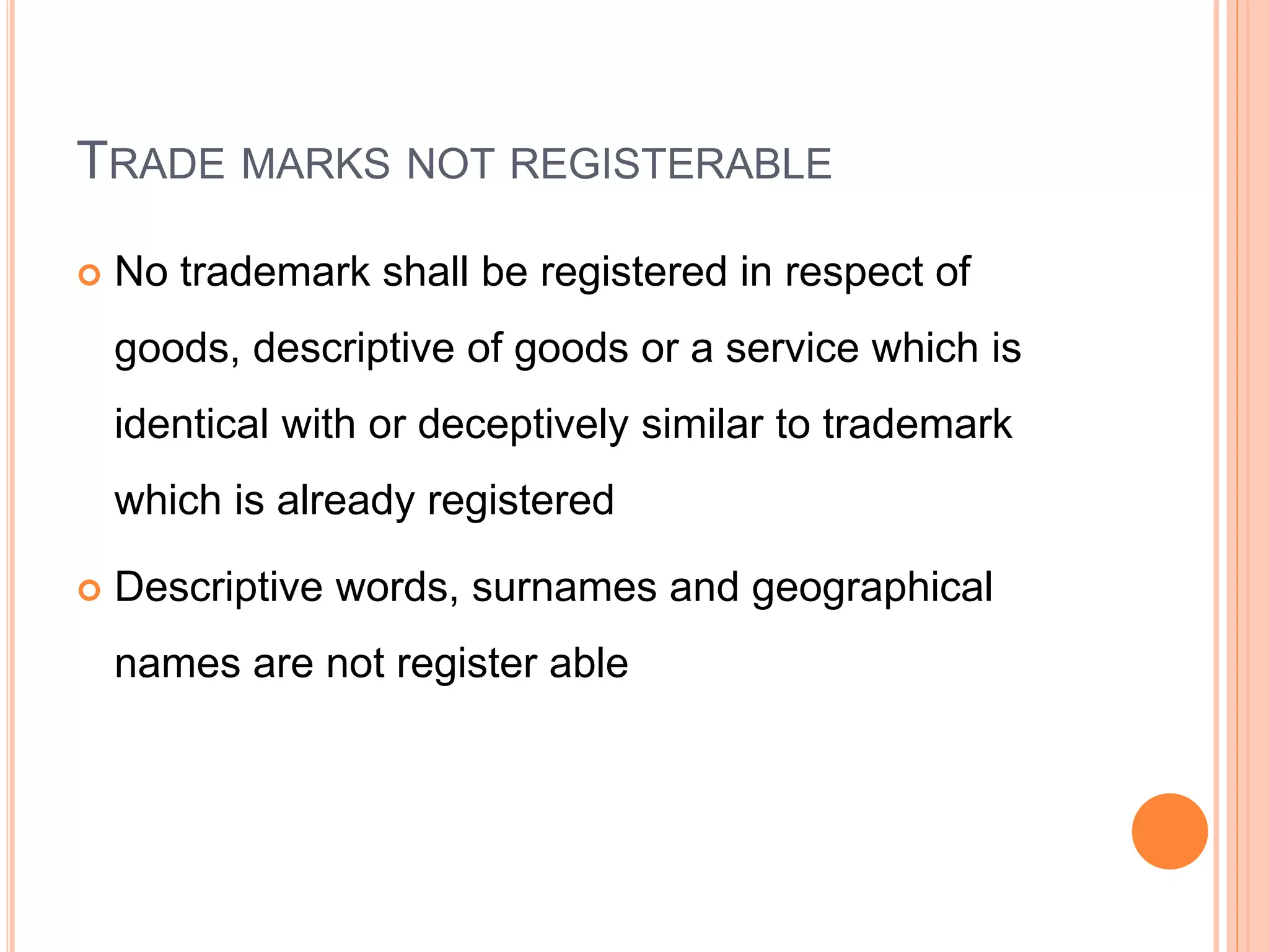 TRADE MARKS NOT REGISTERABLE
 No trademark shall be registered in respect of
goods, descriptive of goods or a service which is
identical with or deceptively similar to trademark
which is already registered
 Descriptive words, surnames and geographical
names are not register able
 