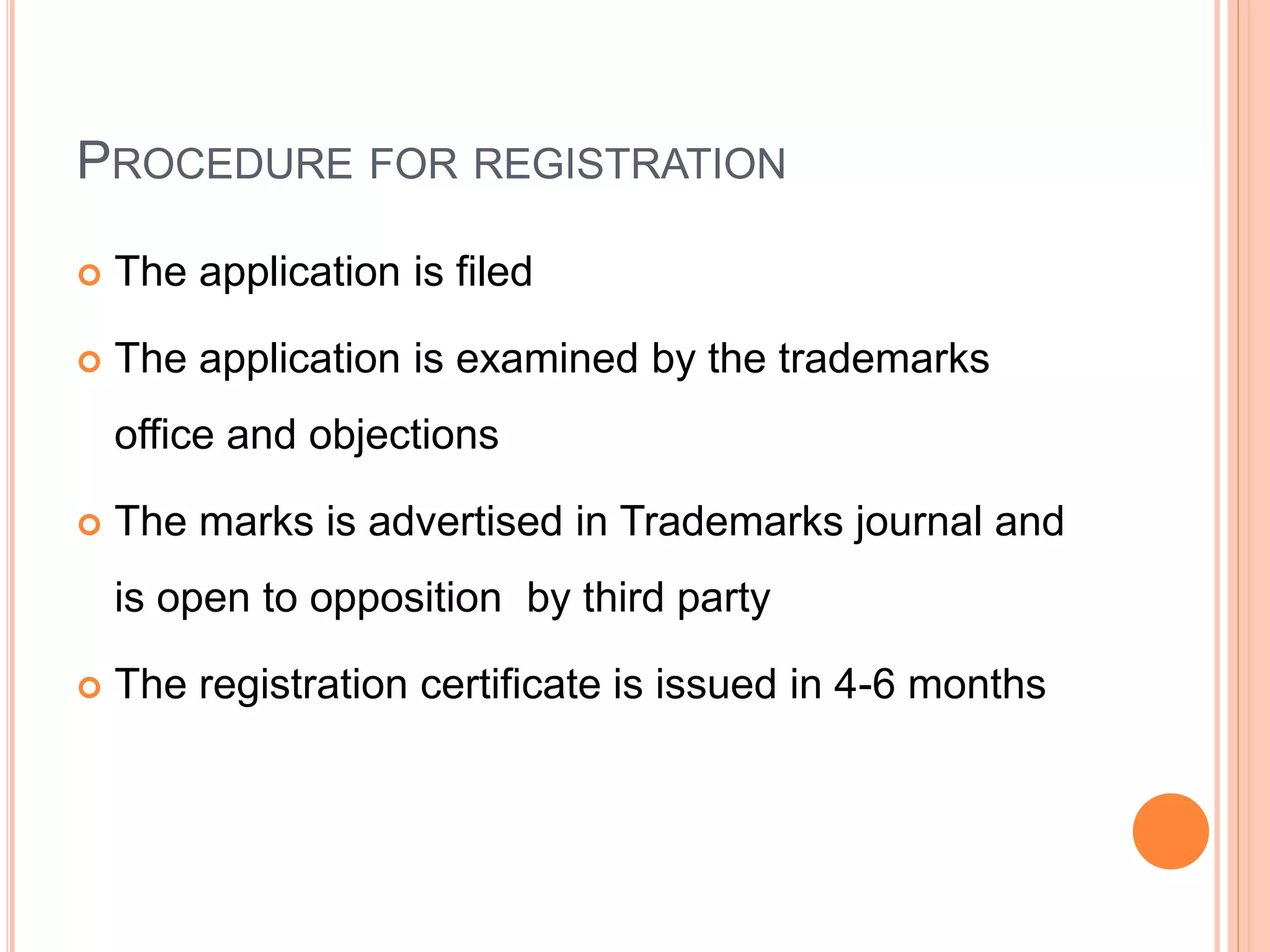 PROCEDURE FOR REGISTRATION
 The application is filed
 The application is examined by the trademarks
office and objections
 The marks is advertised in Trademarks journal and
is open to opposition by third party
 The registration certificate is issued in 4-6 months
 