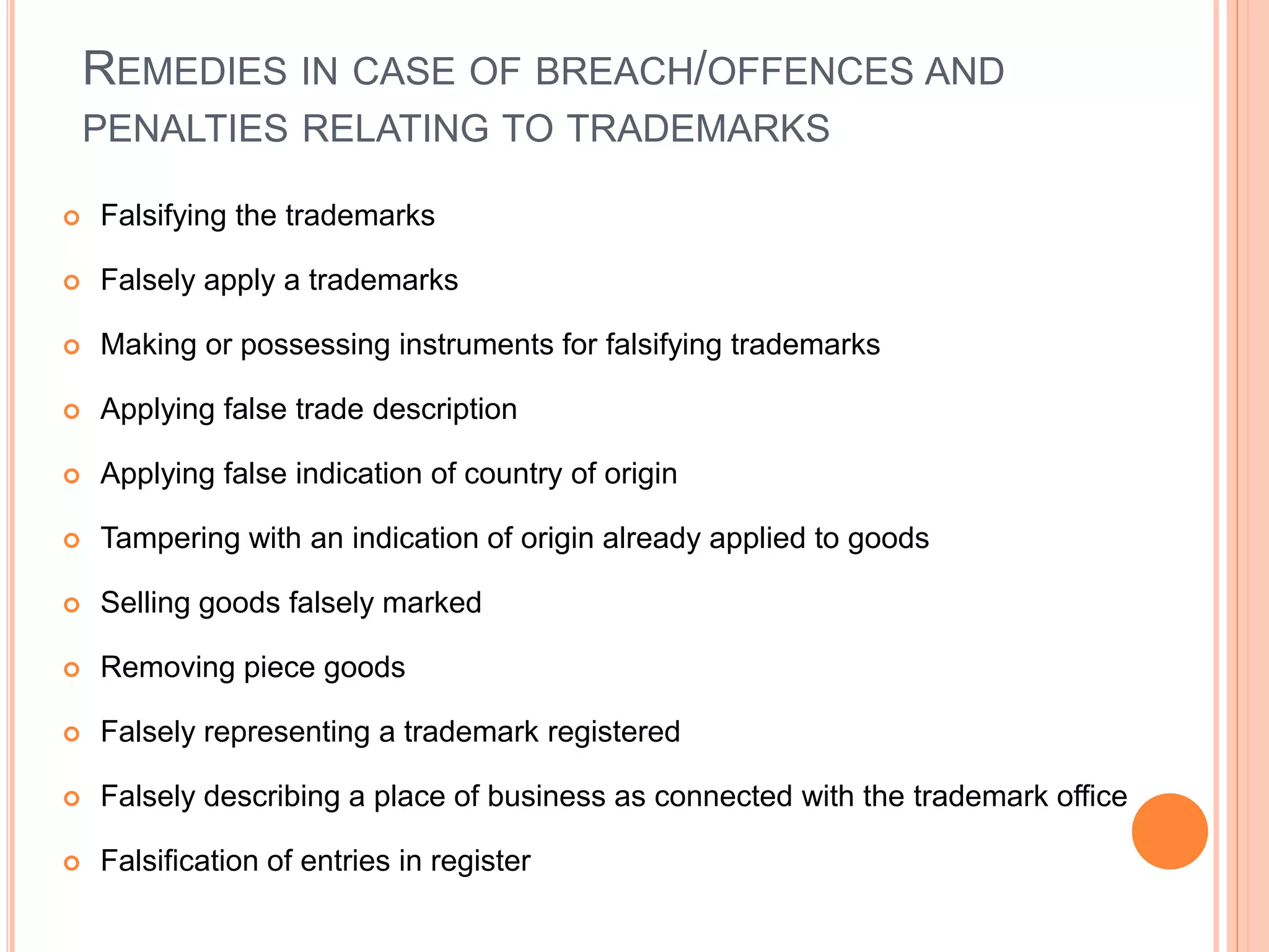 REMEDIES IN CASE OF BREACH/OFFENCES AND
PENALTIES RELATING TO TRADEMARKS
 Falsifying the trademarks
 Falsely apply a trademarks
 Making or possessing instruments for falsifying trademarks
 Applying false trade description
 Applying false indication of country of origin
 Tampering with an indication of origin already applied to goods
 Selling goods falsely marked
 Removing piece goods
 Falsely representing a trademark registered
 Falsely describing a place of business as connected with the trademark office
 Falsification of entries in register
 
