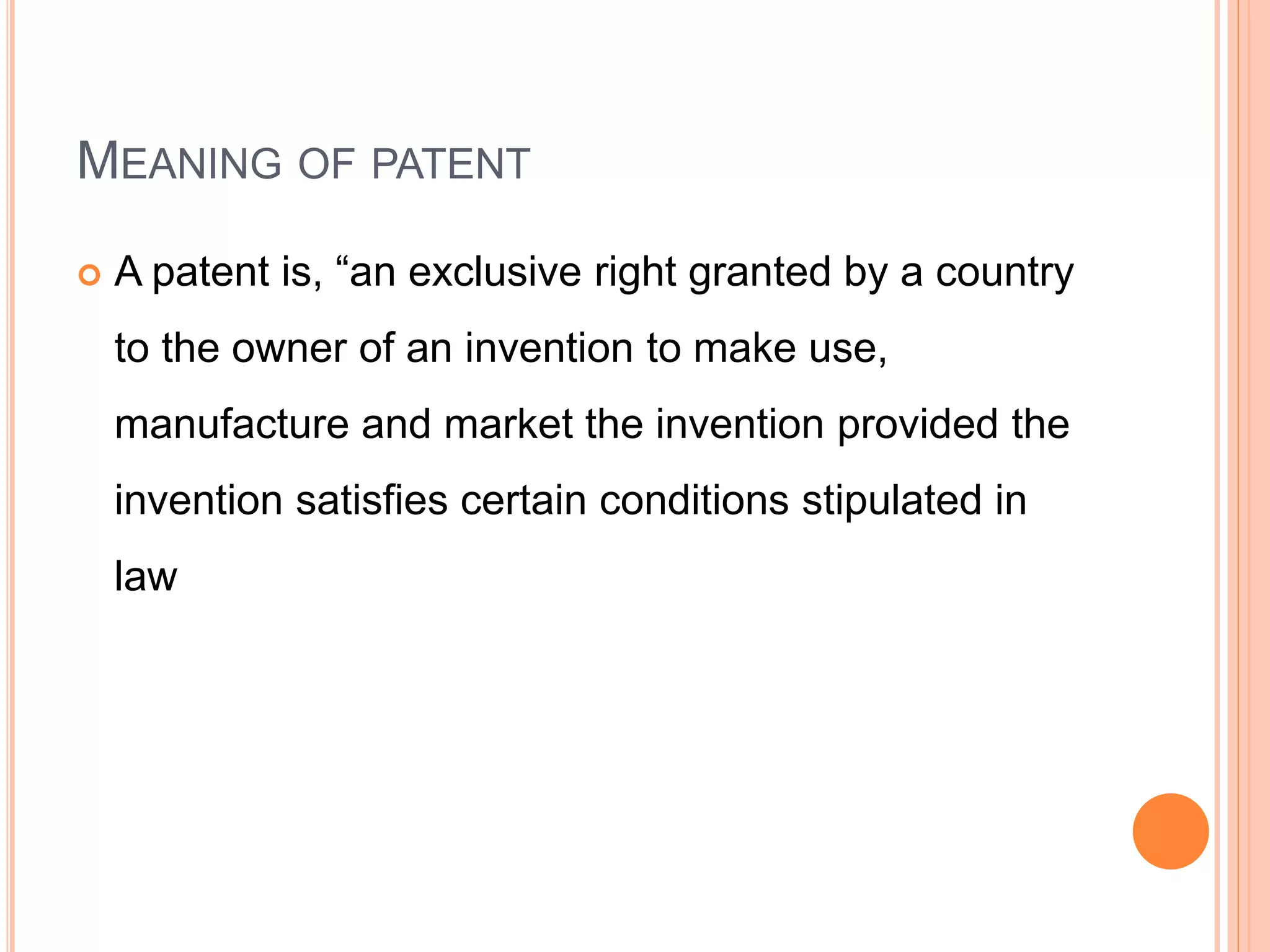 MEANING OF PATENT
 A patent is, “an exclusive right granted by a country
to the owner of an invention to make use,
manufacture and market the invention provided the
invention satisfies certain conditions stipulated in
law
 