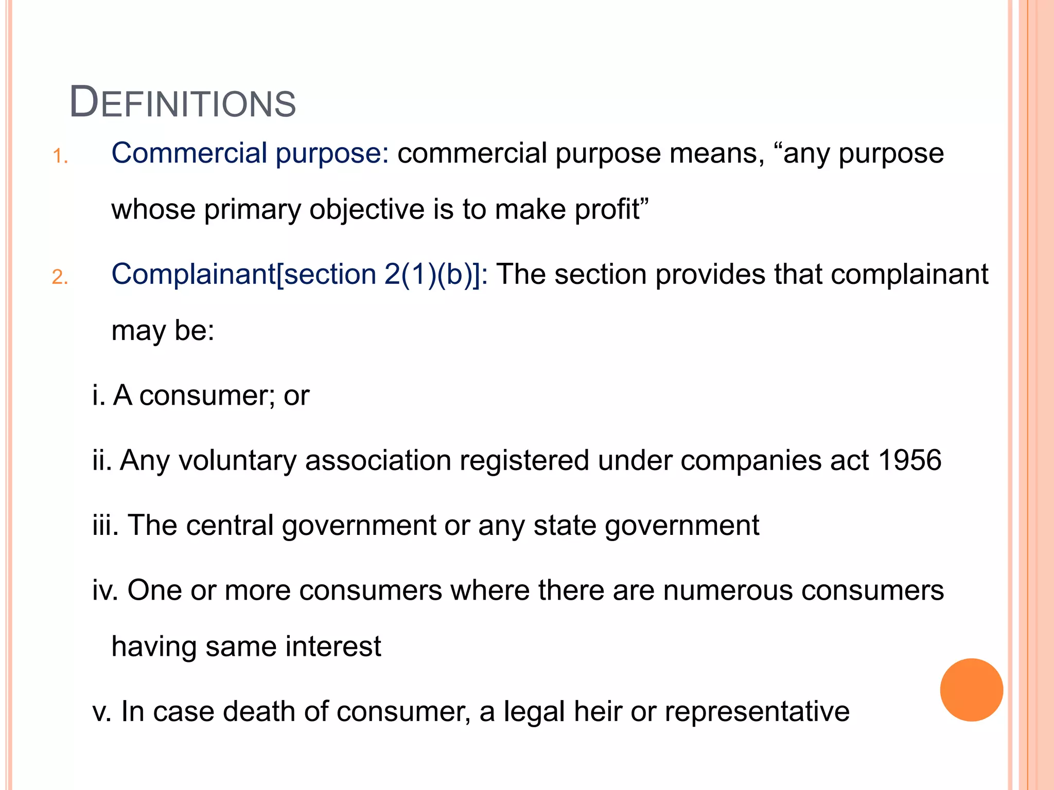 DEFINITIONS
1. Commercial purpose: commercial purpose means, “any purpose
whose primary objective is to make profit”
2. Complainant[section 2(1)(b)]: The section provides that complainant
may be:
i. A consumer; or
ii. Any voluntary association registered under companies act 1956
iii. The central government or any state government
iv. One or more consumers where there are numerous consumers
having same interest
v. In case death of consumer, a legal heir or representative
 