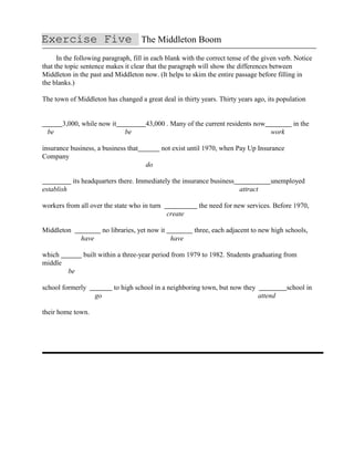 Exercise Five The Middleton Boom
In the following paragraph, fill in each blank with the correct tense of the given verb. Notice
that the topic sentence makes it clear that the paragraph will show the differences between
Middleton in the past and Middleton now. (It helps to skim the entire passage before filling in
the blanks.)
The town of Middleton has changed a great deal in thirty years. Thirty years ago, its population
3,000, while now it 43,000 . Many of the current residents now in the
be be work
insurance business, a business that not exist until 1970, when Pay Up Insurance
Company
do
its headquarters there. Immediately the insurance business unemployed
establish attract
workers from all over the state who in turn the need for new services. Before 1970,
create
Middleton no libraries, yet now it three, each adjacent to new high schools,
have have
which built within a three-year period from 1979 to 1982. Students graduating from
middle
be
school formerly to high school in a neighboring town, but now they school in
go attend
their home town.
 