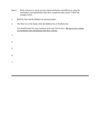 Step 2: Write sentences in which you join related similarities and differences using the
coordinators and subordinators that show comparison and contrast. Follow the
examples below.
1. Both the Nuer and the Bakhteri are pastoral people.
2. The Nuer live in the Sudan while the Bakhteri live in Southern Iran.
You should create five more sentences from your lists in step 1. Be sure to use a variety
of coordinators and subordinators that show contrast.
3.
4.
5.
6.
7.
 