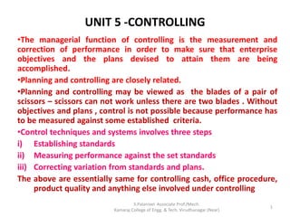 UNIT 5 -CONTROLLING
•The managerial function of controlling is the measurement and
correction of performance in order to make sure that enterprise
objectives and the plans devised to attain them are being
accomplished.
•Planning and controlling are closely related.
•Planning and controlling may be viewed as the blades of a pair of
scissors – scissors can not work unless there are two blades . Without
objectives and plans , control is not possible because performance has
to be measured against some established criteria.
•Control techniques and systems involves three steps
i) Establishing standards
ii) Measuring performance against the set standards
iii) Correcting variation from standards and plans.
The above are essentially same for controlling cash, office procedure,
product quality and anything else involved under controlling
1
S.Palanivel Associate Prof./Mech.
Kamaraj College of Engg. & Tech. Virudhunagar (Near)
 