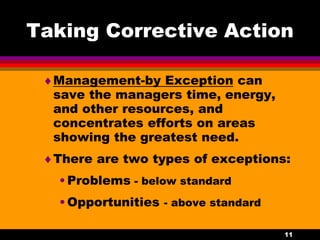 11
Taking Corrective Action
Management-by Exception can
save the managers time, energy,
and other resources, and
concentrates efforts on areas
showing the greatest need.
There are two types of exceptions:
•Problems - below standard
•Opportunities - above standard
 