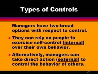 17
Types of Controls
Managers have two broad
options with respect to control.
 They can rely on people to
exercise self-control (internal)
over their own behavior.
 Alternatively, managers can
take direct action (external) to
control the behavior of others.
 