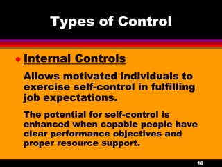 18
Types of Control
 Internal Controls
Allows motivated individuals to
exercise self-control in fulfilling
job expectations.
The potential for self-control is
enhanced when capable people have
clear performance objectives and
proper resource support.
 