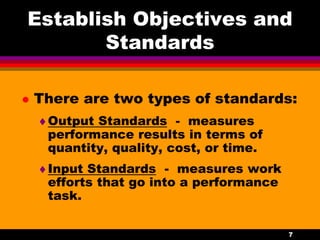 7
Establish Objectives and
Standards
 There are two types of standards:
Output Standards - measures
performance results in terms of
quantity, quality, cost, or time.
Input Standards - measures work
efforts that go into a performance
task.
 