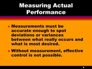 8
Measuring Actual
Performance
 Measurements must be
accurate enough to spot
deviations or variances
between what really occurs and
what is most desired.
 Without measurement, effective
control is not possible.
 