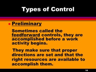 14
Types of Control
 Preliminary
Sometimes called the
feedforward controls, they are
accomplished before a work
activity begins.
They make sure that proper
directions are set and that the
right resources are available to
accomplish them.
 