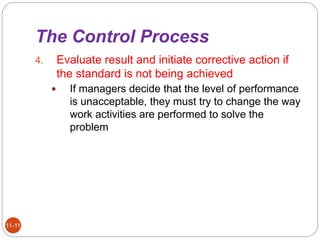 The Control Process
11-11
4. Evaluate result and initiate corrective action if
the standard is not being achieved
 If managers decide that the level of performance
is unacceptable, they must try to change the way
work activities are performed to solve the
problem
 