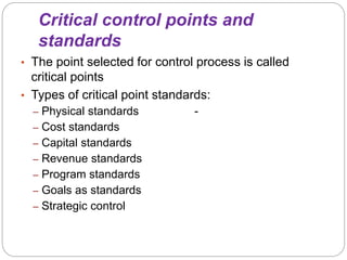 Critical control points and
standards
• The point selected for control process is called
critical points
• Types of critical point standards:
– Physical standards -
– Cost standards
– Capital standards
– Revenue standards
– Program standards
– Goals as standards
– Strategic control
 