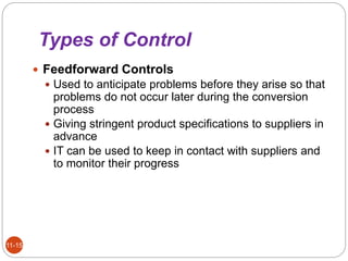Types of Control
11-15
 Feedforward Controls
 Used to anticipate problems before they arise so that
problems do not occur later during the conversion
process
 Giving stringent product specifications to suppliers in
advance
 IT can be used to keep in contact with suppliers and
to monitor their progress
 