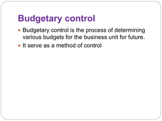 Budgetary control
 Budgetary control is the process of determining
various budgets for the business unit for future.
 It serve as a method of control
 