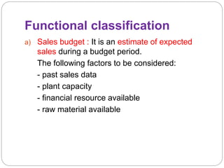 Functional classification
a) Sales budget : It is an estimate of expected
sales during a budget period.
The following factors to be considered:
- past sales data
- plant capacity
- financial resource available
- raw material available
 