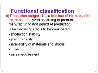 Functional classification
b) Production budget : It is a forecast of the output for
the period analyzed according to product,
manufacturing and period of production
The following factors to be considered:
- production stability
- plant capacity
- availability of materials and labour
- Time
- sales requirement
 
