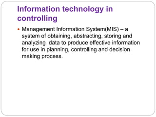 Information technology in
controlling
 Management Information System(MIS) – a
system of obtaining, abstracting, storing and
analyzing data to produce effective information
for use in planning, controlling and decision
making process.
 
