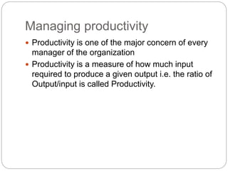 Managing productivity
 Productivity is one of the major concern of every
manager of the organization
 Productivity is a measure of how much input
required to produce a given output i.e. the ratio of
Output/input is called Productivity.
 