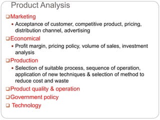 Product Analysis
Marketing
 Acceptance of customer, competitive product, pricing,
distribution channel, advertising
Economical
 Profit margin, pricing policy, volume of sales, investment
analysis
Production
 Selection of suitable process, sequence of operation,
application of new techniques & selection of method to
reduce cost and waste
Product quality & operation
Government policy
 Technology
 