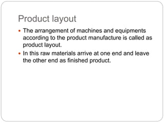 Product layout
 The arrangement of machines and equipments
according to the product manufacture is called as
product layout.
 In this raw materials arrive at one end and leave
the other end as finished product.
 