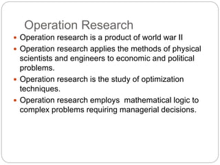 Operation Research
 Operation research is a product of world war II
 Operation research applies the methods of physical
scientists and engineers to economic and political
problems.
 Operation research is the study of optimization
techniques.
 Operation research employs mathematical logic to
complex problems requiring managerial decisions.
 