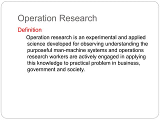 Operation Research
Definition
Operation research is an experimental and applied
science developed for observing understanding the
purposeful man-machine systems and operations
research workers are actively engaged in applying
this knowledge to practical problem in business,
government and society.
 