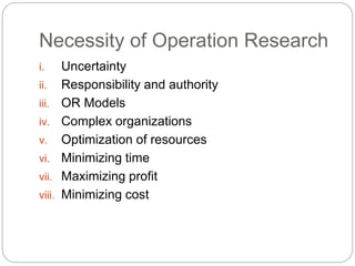 Necessity of Operation Research
i. Uncertainty
ii. Responsibility and authority
iii. OR Models
iv. Complex organizations
v. Optimization of resources
vi. Minimizing time
vii. Maximizing profit
viii. Minimizing cost
 