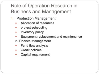 Role of Operation Research in
Business and Management
1. Production Management
 Allocation of resources
 project scheduling
 Inventory policy
 Equipment replacement and maintenance
2. Finance Management
 Fund flow analysis
 Credit policies
 Capital requirement
 