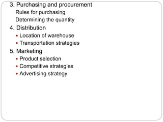 3. Purchasing and procurement
Rules for purchasing
Determining the quantity
4. Distribution
 Location of warehouse
 Transportation strategies
5. Marketing
 Product selection
 Competitive strategies
 Advertising strategy
 