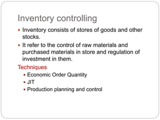 Inventory controlling
 Inventory consists of stores of goods and other
stocks.
 It refer to the control of raw materials and
purchased materials in store and regulation of
investment in them.
Techniques
 Economic Order Quantity
 JIT
 Production planning and control
 