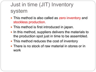 Just in time (JIT) Inventory
system
 This method is also called as zero inventory and
stockless production.
 This method is first introduced in japan.
 In this method, suppliers delivers the materials to
the production spot just in time to be assembled.
 This method reduces the cost of inventory
 There is no stock of raw material in stores or in
work
 