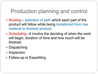 Production planning and control
 Routing – selection of path which each part of the
product will follow while being transferred from raw
material to finished product.
 Scheduling –it involve the deciding of when the work
will begin, duration of time and how much will be
finished.
 Dispatching
 Inspection
 Follow-up or Expediting
 