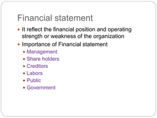 Financial statement
 It reflect the financial position and operating
strength or weakness of the organization
 Importance of Financial statement
 Management
 Share holders
 Creditors
 Labors
 Public
 Government
 