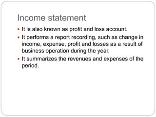 Income statement
 It is also known as profit and loss account.
 It performs a report recording, such as change in
income, expense, profit and losses as a result of
business operation during the year.
 It summarizes the revenues and expenses of the
period.
 