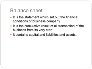 Balance sheet
 It is the statement which set out the financial
conditions of business company.
 It is the cumulative result of all transaction of the
business from its very start
 It contains capital and liabilities and assets.
 