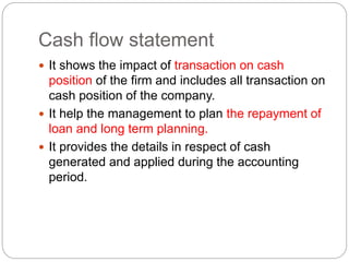 Cash flow statement
 It shows the impact of transaction on cash
position of the firm and includes all transaction on
cash position of the company.
 It help the management to plan the repayment of
loan and long term planning.
 It provides the details in respect of cash
generated and applied during the accounting
period.
 